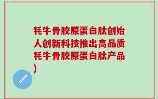 牦牛骨胶原蛋白肽创始人创新科技推出高品质牦牛骨胶原蛋白肽产品)