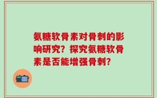 氨糖软骨素对骨刺的影响研究？探究氨糖软骨素是否能增强骨刺？