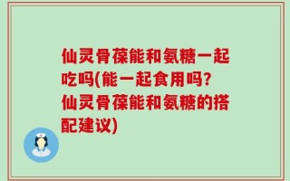 仙灵骨葆能和氨糖一起吃吗(能一起食用吗？仙灵骨葆能和氨糖的搭配建议)
