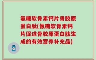 氨糖软骨素钙片骨胶原蛋白肽(氨糖软骨素钙片促进骨胶原蛋白肽生成的有效营养补充品)