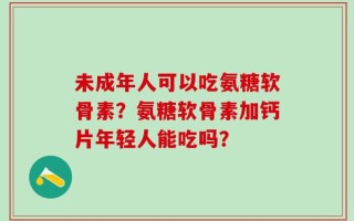 未成年人可以吃氨糖软骨素？氨糖软骨素加钙片年轻人能吃吗？