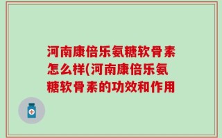 河南康倍乐氨糖软骨素怎么样(河南康倍乐氨糖软骨素的功效和作用