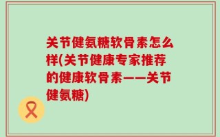 关节健氨糖软骨素怎么样(关节健康专家推荐的健康软骨素——关节健氨糖)