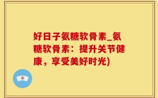 好日子氨糖软骨素_氨糖软骨素：提升关节健康，享受美好时光)