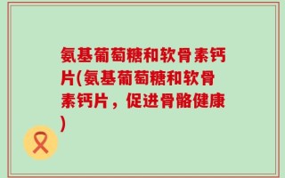 氨基葡萄糖和软骨素钙片(氨基葡萄糖和软骨素钙片，促进骨骼健康)