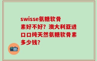 swisse氨糖软骨素好不好？澳大利亚进口口纯天然氨糖软骨素多少钱？