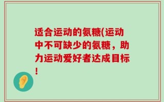 适合运动的氨糖(运动中不可缺少的氨糖，助力运动爱好者达成目标！