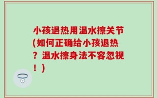 小孩退热用温水擦关节(如何正确给小孩退热？温水擦身法不容忽视！)