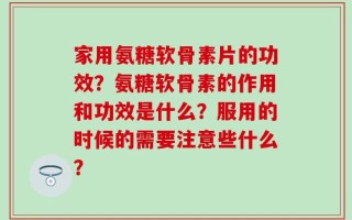 家用氨糖软骨素片的功效？氨糖软骨素的作用和功效是什么？服用的时候的需要注意些什么？