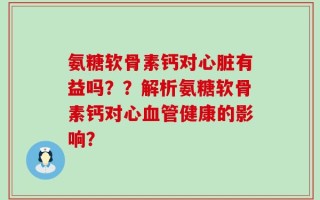 氨糖软骨素钙对心脏有益吗？？解析氨糖软骨素钙对心血管健康的影响？