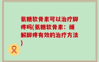 氨糖软骨素可以治疗脚疼吗(氨糖软骨素：缓解脚疼有效的治疗方法)