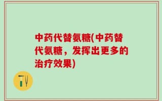 中药代替氨糖(中药替代氨糖，发挥出更多的治疗效果)