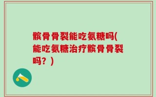 髌骨骨裂能吃氨糖吗(能吃氨糖治疗髌骨骨裂吗？)