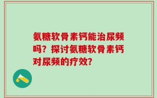 氨糖软骨素钙能治尿频吗？探讨氨糖软骨素钙对尿频的疗效？