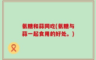 氨糖和蒜同吃(氨糖与蒜一起食用的好处。)