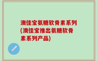 澳佳宝氨糖软骨素系列(澳佳宝推出氨糖软骨素系列产品)