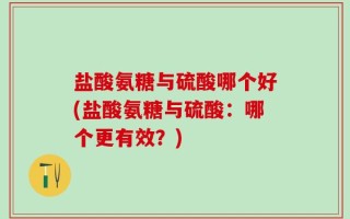 盐酸氨糖与硫酸哪个好(盐酸氨糖与硫酸：哪个更有效？)