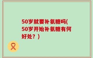 50岁就要补氨糖吗(50岁开始补氨糖有何好处？)