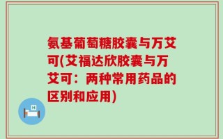 氨基葡萄糖胶囊与万艾可(艾福达欣胶囊与万艾可：两种常用药品的区别和应用)