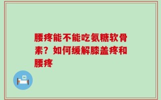 腰疼能不能吃氨糖软骨素？如何缓解膝盖疼和腰疼