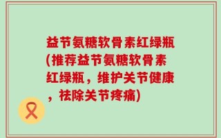 益节氨糖软骨素红绿瓶(推荐益节氨糖软骨素红绿瓶，维护关节健康，祛除关节疼痛)