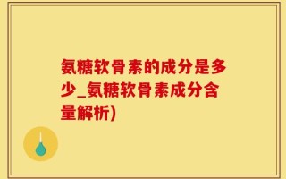 氨糖软骨素的成分是多少_氨糖软骨素成分含量解析)
