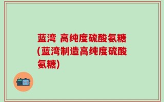 蓝湾 高纯度硫酸氨糖(蓝湾制造高纯度硫酸氨糖)