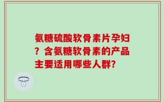 氨糖硫酸软骨素片孕妇？含氨糖软骨素的产品主要适用哪些人群？