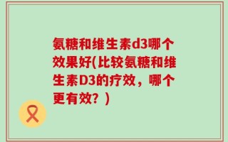 氨糖和维生素d3哪个效果好(比较氨糖和维生素D3的疗效，哪个更有效？)