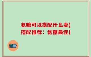 氨糖可以搭配什么卖(搭配推荐：氨糖最佳)