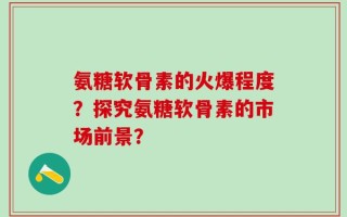 氨糖软骨素的火爆程度？探究氨糖软骨素的市场前景？