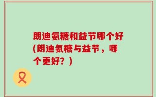 朗迪氨糖和益节哪个好(朗迪氨糖与益节，哪个更好？)