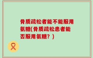 骨质疏松者能不能服用氨糖(骨质疏松患者能否服用氨糖？)
