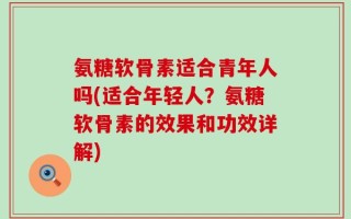 氨糖软骨素适合青年人吗(适合年轻人？氨糖软骨素的效果和功效详解)