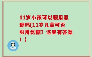 11岁小孩可以服用氨糖吗(11岁儿童可否服用氨糖？这里有答案！)