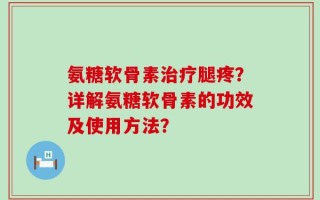 氨糖软骨素治疗腿疼？详解氨糖软骨素的功效及使用方法？