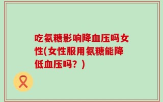 吃氨糖影响降血压吗女性(女性服用氨糖能降低血压吗？)