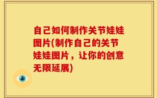 自己如何制作关节娃娃图片(制作自己的关节娃娃图片，让你的创意无限延展)