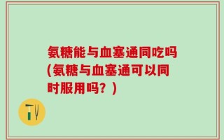 氨糖能与血塞通同吃吗(氨糖与血塞通可以同时服用吗？)
