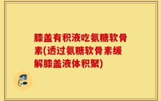 膝盖有积液吃氨糖软骨素(透过氨糖软骨素缓解膝盖液体积聚)