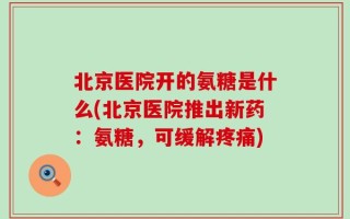 北京医院开的氨糖是什么(北京医院推出新药：氨糖，可缓解疼痛)