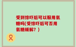 受到惊吓后可以服用氨糖吗(受惊吓后可否用氨糖缓解？)