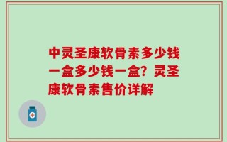 中灵圣康软骨素多少钱一盒多少钱一盒？灵圣康软骨素售价详解