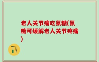 老人关节痛吃氨糖(氨糖可缓解老人关节疼痛)