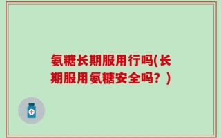 氨糖长期服用行吗(长期服用氨糖安全吗？)