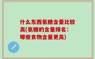 什么东西氨糖含量比较高(氨糖的含量排名：哪些食物含量更高)