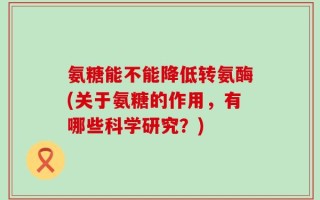 氨糖能不能降低转氨酶(关于氨糖的作用，有哪些科学研究？)