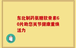 东北制药氨糖软骨素60片助您关节健康重焕活力