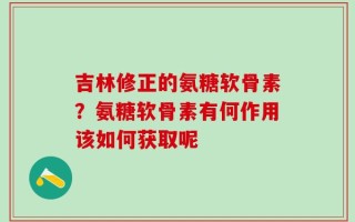 吉林修正的氨糖软骨素？氨糖软骨素有何作用该如何获取呢