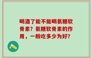 喝酒了能不能喝氨糖软骨素？氨糖软骨素的作用，一般吃多少为好？